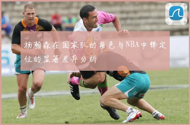 杨瀚森在国家队的角色与NBA中锋定位的显著差异分析