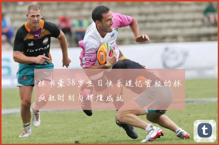 林书豪38岁生日快乐追忆曾经的林疯狂时刻与辉煌成就