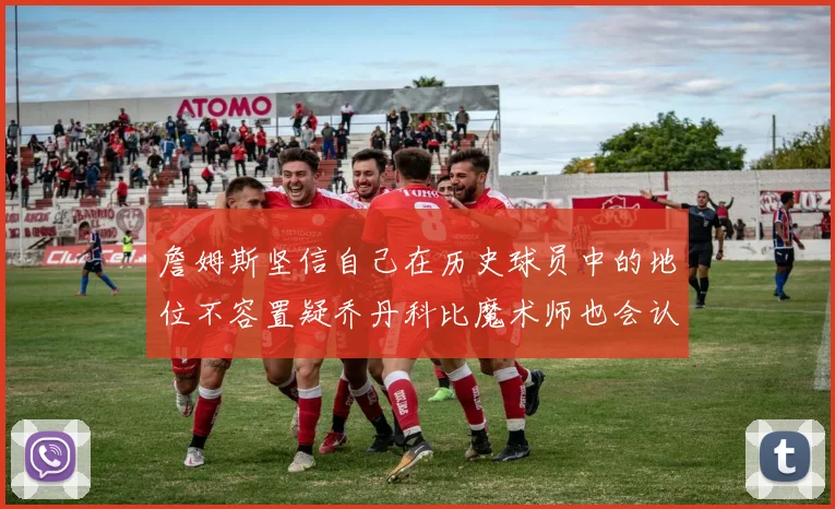 詹姆斯坚信自己在历史球员中的地位不容置疑乔丹科比魔术师也会认同