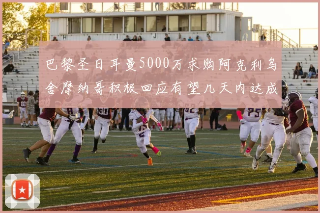巴黎圣日耳曼5000万求购阿克利乌舍摩纳哥积极回应有望几天内达成协议