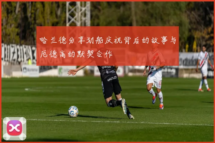 哈兰德分享划船庆祝背后的故事与厄德高的默契合作