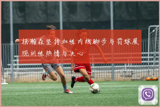 杨瀚森坚持加练内线脚步与罚球展现训练热情与决心