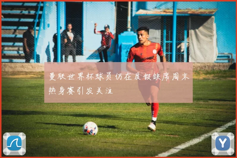 曼联世界杯球员仍在度假缺席周末热身赛引发关注