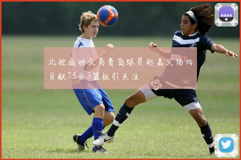 北控成功交易青岛球员赵嘉义场均贡献75分3篮板引关注